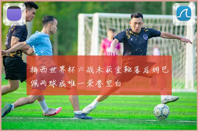 梅西世界杯六战未获金靴落后姆巴佩两球成唯一荣誉空白