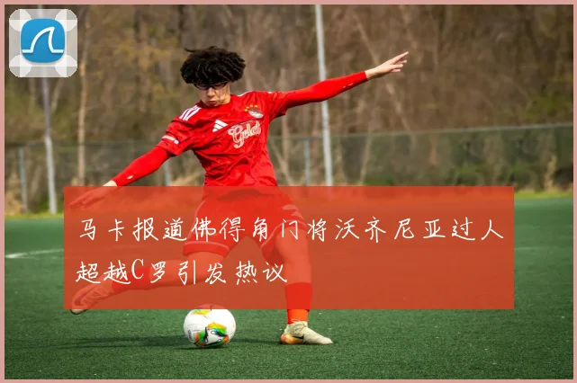 马卡报道佛得角门将沃齐尼亚过人超越C罗引发热议