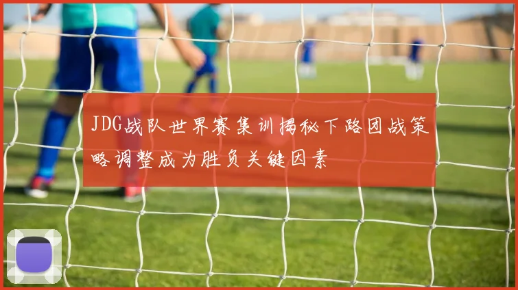 JDG战队世界赛集训揭秘下路团战策略调整成为胜负关键因素
