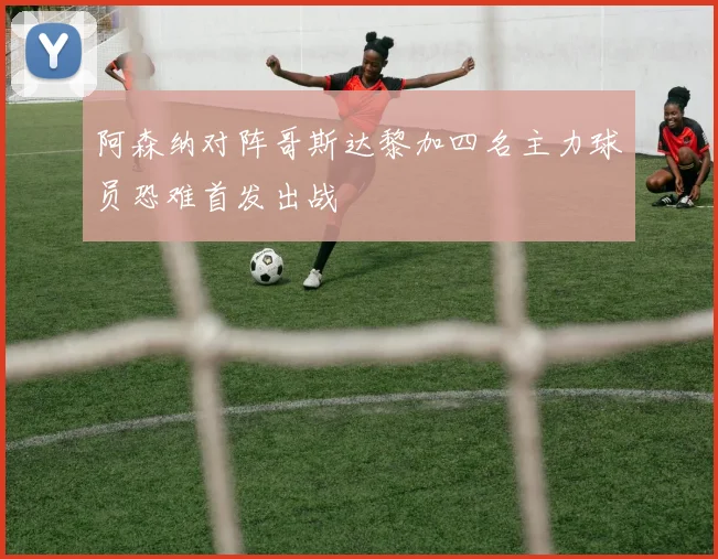 阿森纳对阵哥斯达黎加四名主力球员恐难首发出战