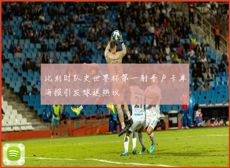 比利时队史世界杯第一射手卢卡库海报引发球迷热议