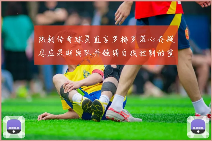 热刺传奇球员直言罗梅罗若心存疑虑应果断离队并强调自我控制的重要性