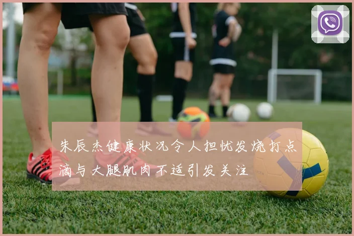 朱辰杰健康状况令人担忧发烧打点滴与大腿肌肉不适引发关注