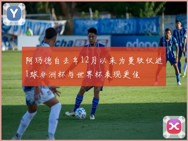 阿玛德自去年12月以来为曼联仅进1球非洲杯与世界杯表现更佳