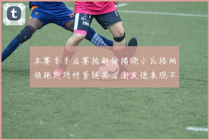 本赛季季后赛抢断榜揭晓小瓦格纳领跑斯玛特紧随其后谢泼德表现不俗