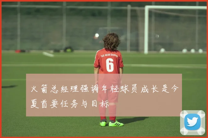 火箭总经理强调年轻球员成长是今夏首要任务与目标
