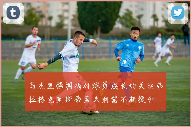 乌杰里强调梅对球员成长的关注弗拉格克里斯蒂莱夫利需不断提升