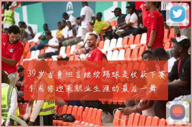 39岁吉鲁坦言继续踢球是收获下赛季或将迎来职业生涯的最后一舞