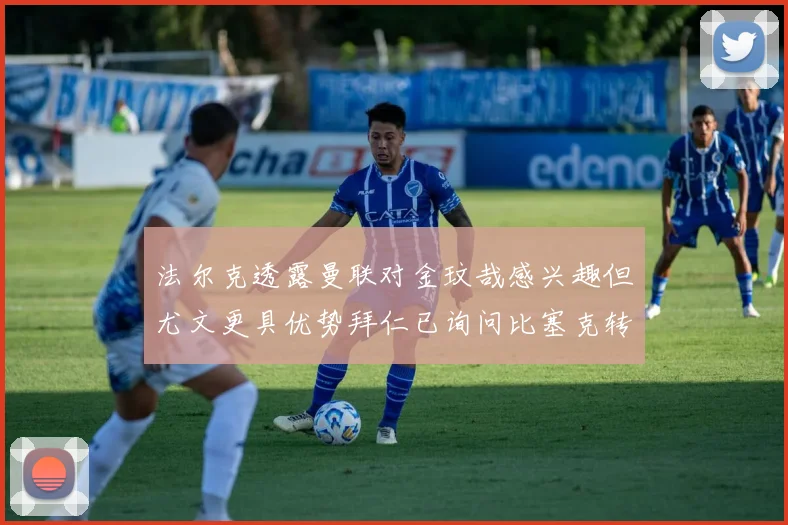 法尔克透露曼联对金玟哉感兴趣但尤文更具优势拜仁已询问比塞克转会情况