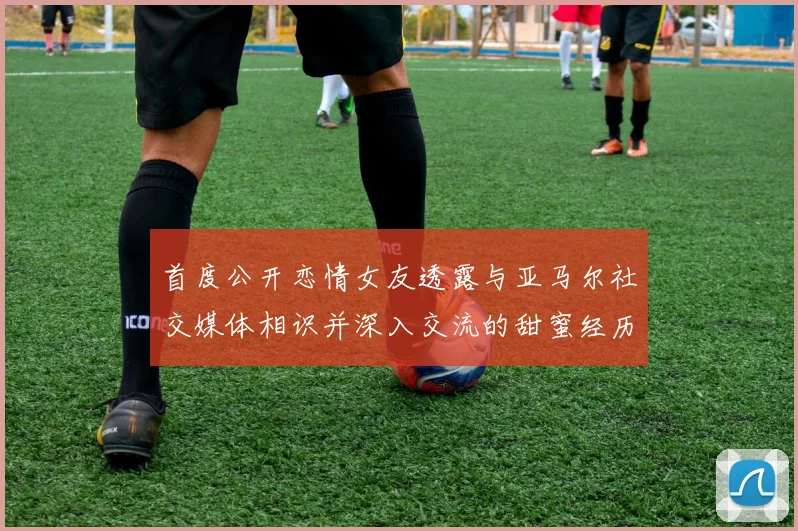 首度公开恋情女友透露与亚马尔社交媒体相识并深入交流的甜蜜经历