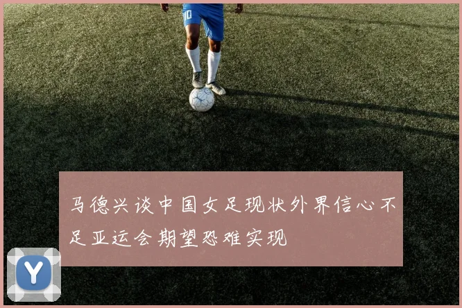 马德兴谈中国女足现状外界信心不足亚运会期望恐难实现
