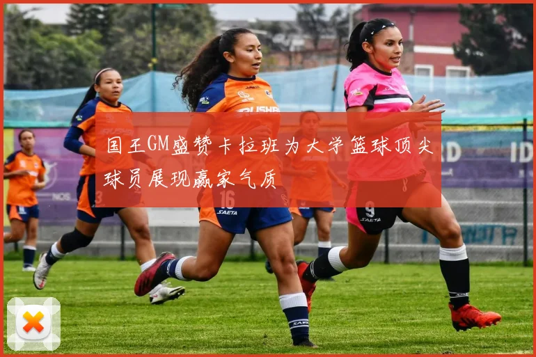 国王GM盛赞卡拉班为大学篮球顶尖球员展现赢家气质
