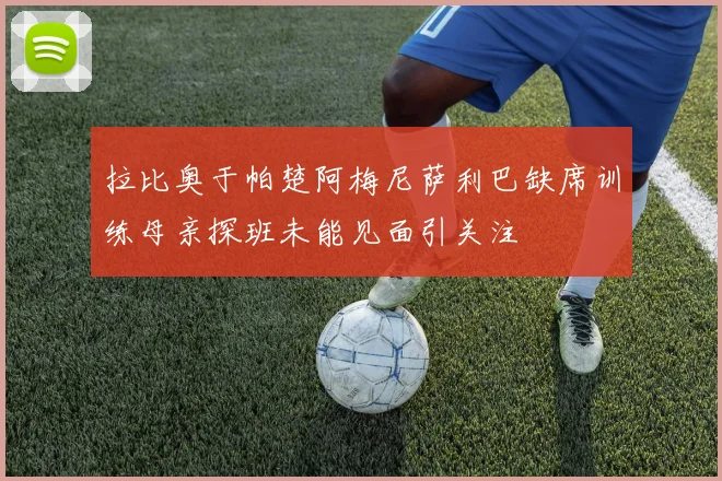 拉比奥于帕楚阿梅尼萨利巴缺席训练母亲探班未能见面引关注
