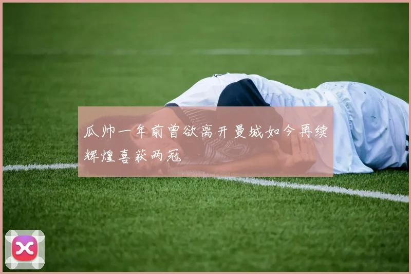 瓜帅一年前曾欲离开曼城如今再续辉煌喜获两冠