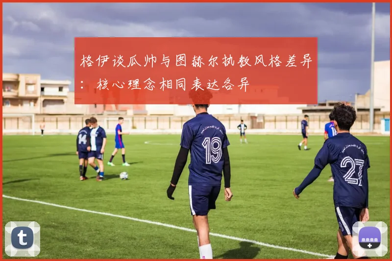 格伊谈瓜帅与图赫尔执教风格差异：核心理念相同表达各异