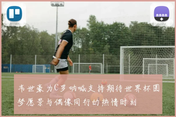 韦世豪为C罗呐喊支持期待世界杯圆梦愿景与偶像同行的热情时刻