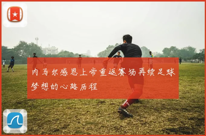 内马尔感恩上帝重返赛场再续足球梦想的心路历程