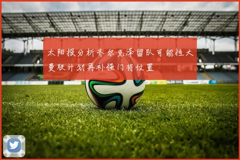 太阳报分析齐尔克泽留队可能性大曼联计划再补强门将位置