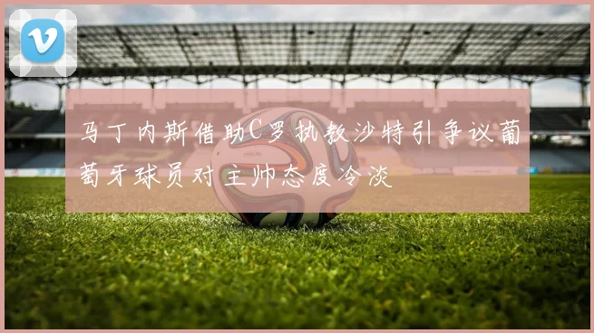 马丁内斯借助C罗执教沙特引争议葡萄牙球员对主帅态度冷淡