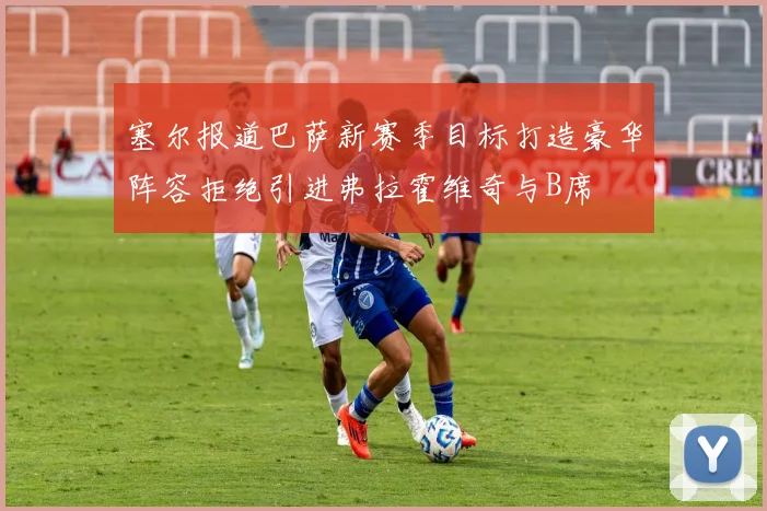 塞尔报道巴萨新赛季目标打造豪华阵容拒绝引进弗拉霍维奇与B席
