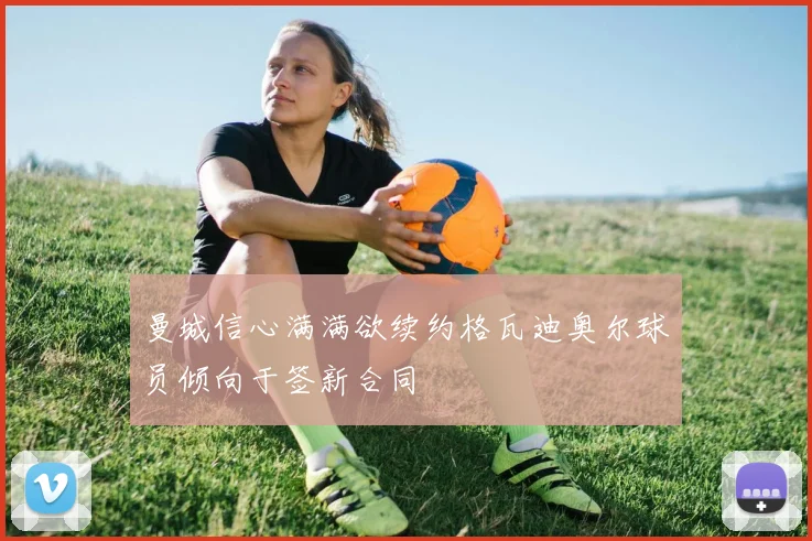 曼城信心满满欲续约格瓦迪奥尔球员倾向于签新合同