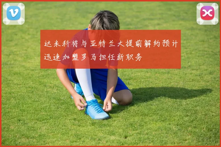 达米科将与亚特兰大提前解约预计迅速加盟罗马担任新职务