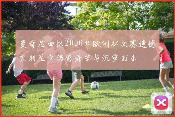 曼奇尼回忆2000年欧洲杯决赛遗憾失利至今仍感痛苦与沉重打击